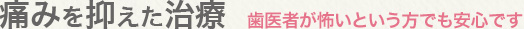 痛みを抑えた治療：歯医者が怖いという方でも安心です