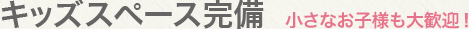 キッズスペース完備：小さなお子様も大歓迎