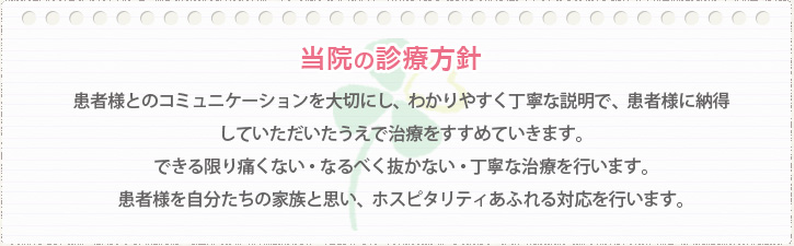 当院の診療方針：患者様とのコミュニケーションを大切にし、わかりやすく丁寧な説明で、患者様に納得していただいたうえで治療をすすめていきます。できる限り痛くない・なるべく抜かない・丁寧な治療を行います。患者様を自分たちの家族と思い、ホスピタリティあふれる対応を行います。